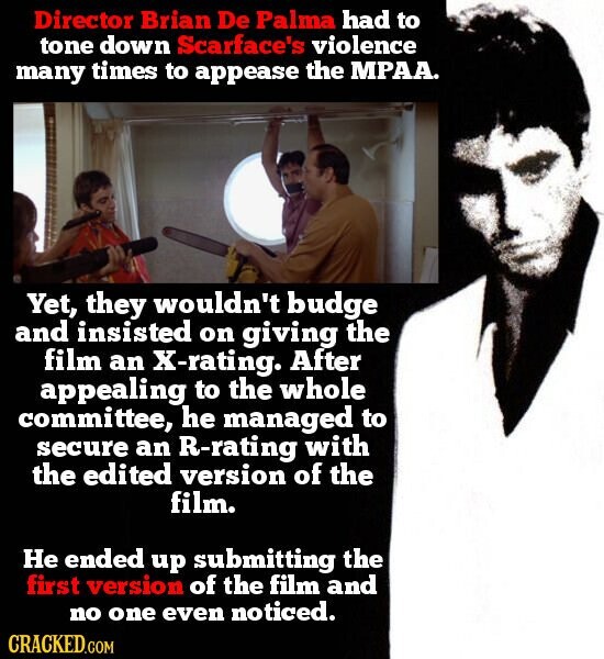 Director Brian De Palma had to tone down Scarface's violence many times to appease the MPAA. Yet, they wouldn't budge and insisted on giving the film an X-rating. After appealing to the whole committee, he managed to secure an R-rating with the edited version of the film. He ended up submitting the first version of the film and no one even noticed. CRACKED.COM