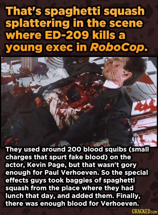That's spaghetti squash splattering in the scene where ED-209 kills a young exec in RoboCop. They used around 200 blood squibs (small charges that spurt fake blood) on the actor, Kevin Page, but that wasn't gory enough for Paul Verhoeven. So the special effects guys took baggies of spaghetti squash from the place where they had lunch that day, and added them. Finally, there was enough blood for Verhoeven. CRACKED.COM