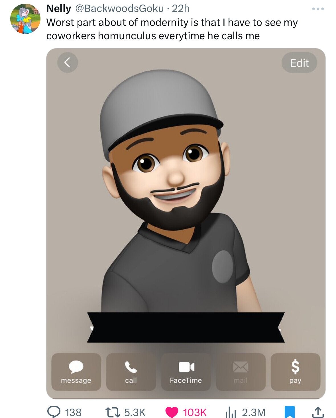 Nelly @BackwoodsGoku 22h Worst part about of modernity is that I have to see my coworkers homunculus everytime he calls me Edit $ call FaceTime mail pay message 5.3K 138 103K 2.3M