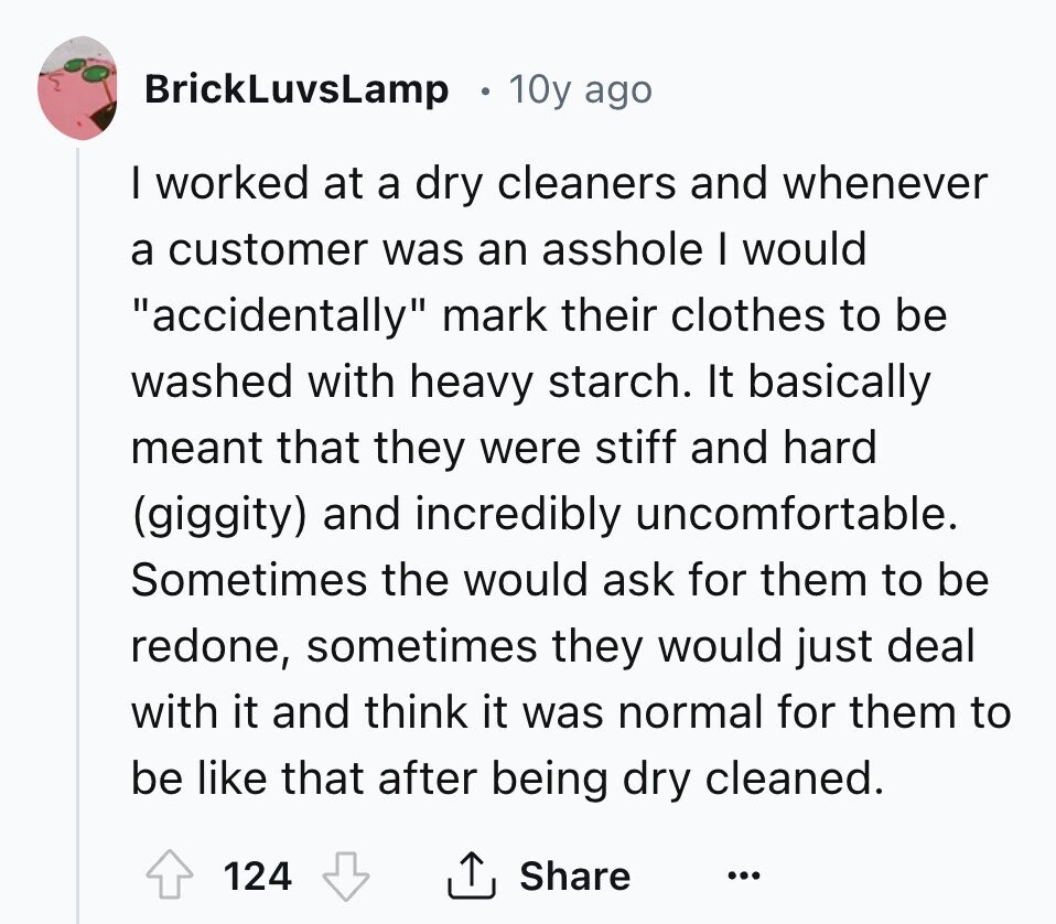 BrickLuvsLamp 10y ago I worked at a dry cleaners and whenever a customer was an asshole I would accidentally mark their clothes to be washed with heavy starch. It basically meant that they were stiff and hard (giggity) and incredibly uncomfortable. Sometimes the would ask for them to be redone, sometimes they would just deal with it and think it was normal for them to be like that after being dry cleaned. 124 Share ... 