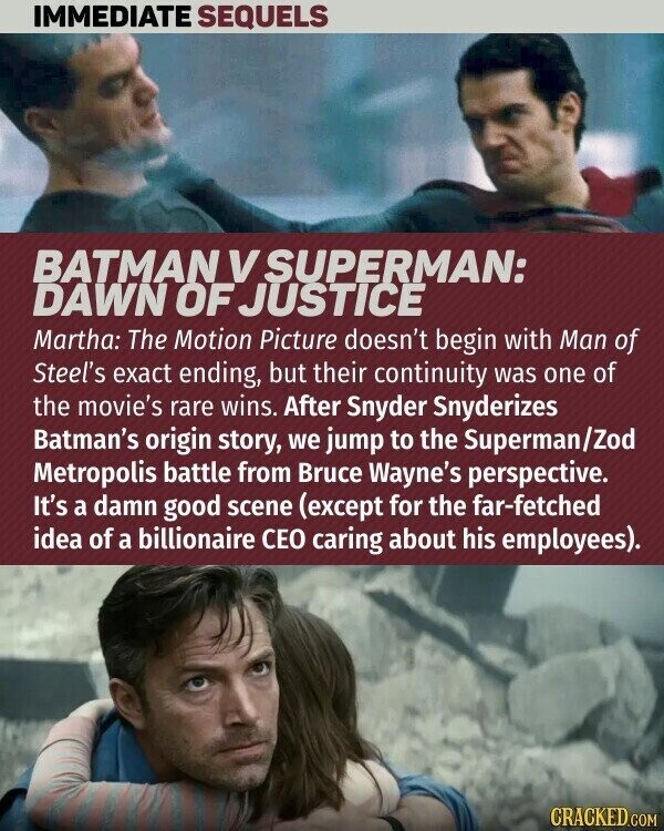 IMMEDIATE SEQUELS BATMAN V SUPERMAN: DAWN OF JUSTICE Martha: The Motion Picture doesn't begin with Man of Steel's exact ending, but their continuity was one of the movie's rare wins. After Snyder Snyderizes Batman's origin story, we jump to the Superman/Zod Metropolis battle from Bruce Wayne's perspective. It's a damn good scene (except for the far-fetched idea of a billionaire CEO caring about his employees). CRACKED.COM