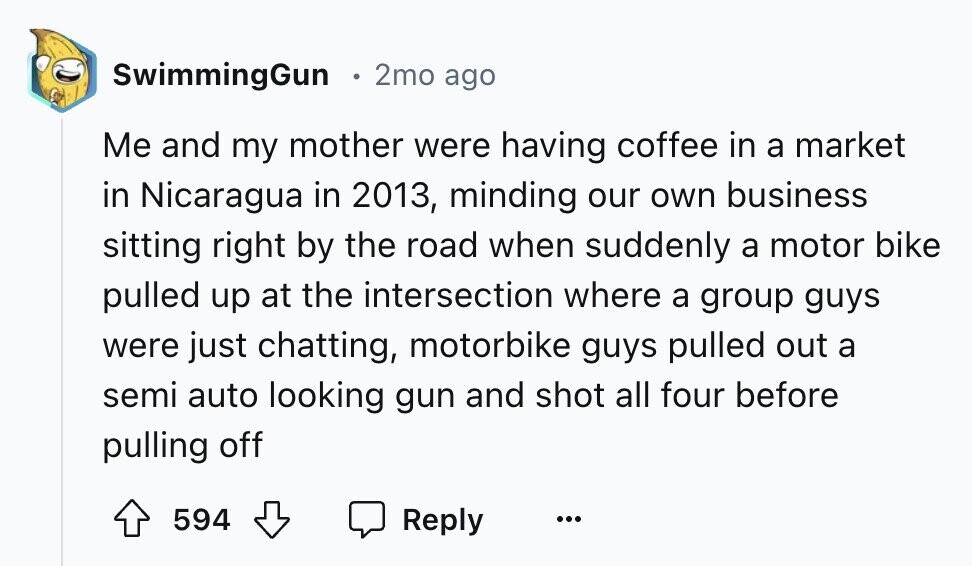 SwimmingGun . 2mo ago Me and my mother were having coffee in a market in Nicaragua in 2013, minding our own business sitting right by the road when suddenly a motor bike pulled up at the intersection where a group guys were just chatting, motorbike guys pulled out a semi auto looking gun and shot all four before pulling off 594 Reply ...