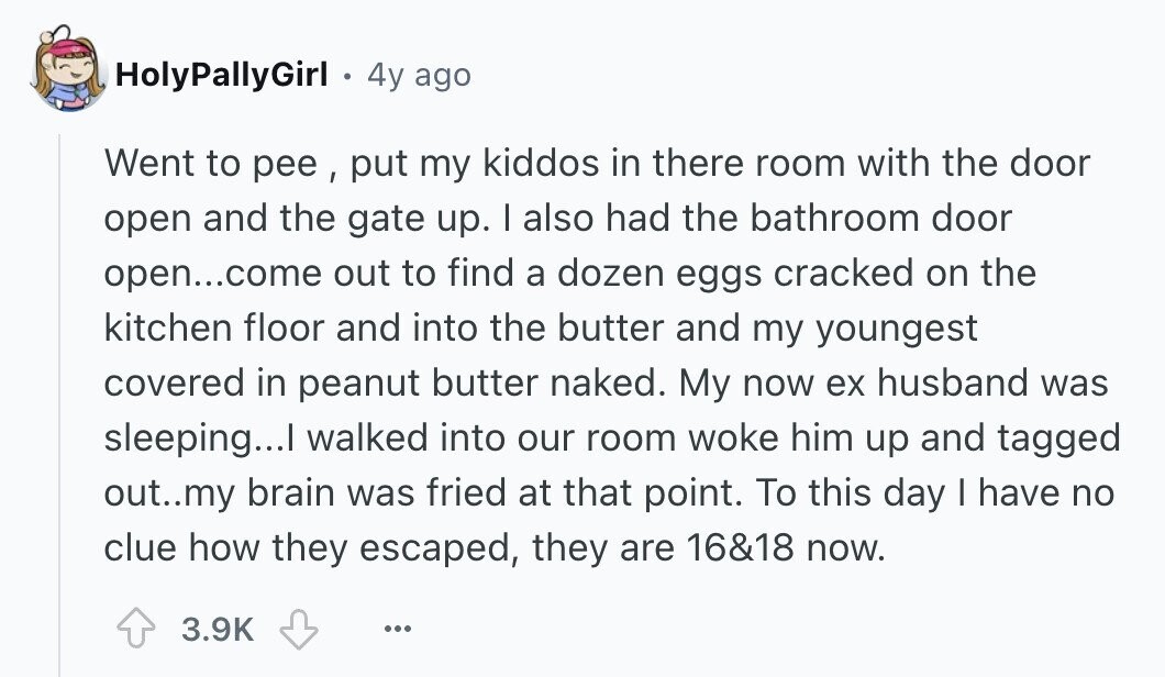 HolyPallyGirl 4y ago Went to pee , put my kiddos in there room with the door open and the gate up. I also had the bathroom door open...come out to find a dozen eggs cracked on the kitchen floor and into the butter and my youngest covered in peanut butter naked. My now ex husband was sleeping...I walked into our room woke him up and tagged out..my brain was fried at that point. To this day I have no clue how they escaped, they are 16&18 now. 3.9K ...