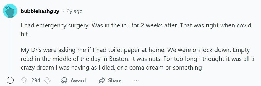 bubblehashguy 2y ago | had emergency surgery. Was in the icu for 2 weeks after. That was right when covid hit. My Dr's were asking me if | had toilet paper at home. We were on lock down. Empty road in the middle of the day in Boston. It was nuts. For too long I thought it was all a crazy dream I was having as I died, or a coma dream or something - 294 Award Share ...
