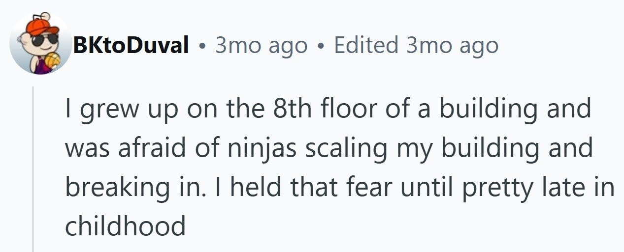 BKtoDuval . 3то ago . Edited 3то ago I grew up on the 8th floor of a building and was afraid of ninjas scaling my building and breaking in. I held that fear until pretty late in childhood