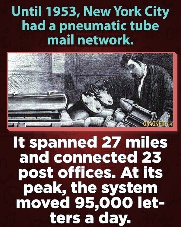 Until 1953, New York City had a pneumatic tube mail network. CRACKED.COM It spanned 27 miles and connected 23 post offices. At its peak, the system moved 95,000 let- ters a day.
