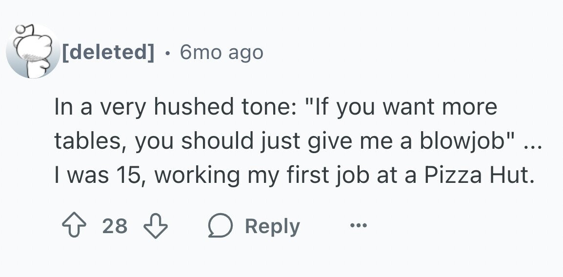 . 6mo ago In a very hushed tone: If you want more tables, you should just give me a blowjob ... ... I was 15, working my first job at a Pizza Hut. 28 Reply ...