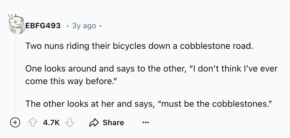 EBFG493 3y ago Two nuns riding their bicycles down a cobblestone road. One looks around and says to the other, I don't think I've ever come this way before. The other looks at her and says, must be the cobblestones. + 4.7K Share ...