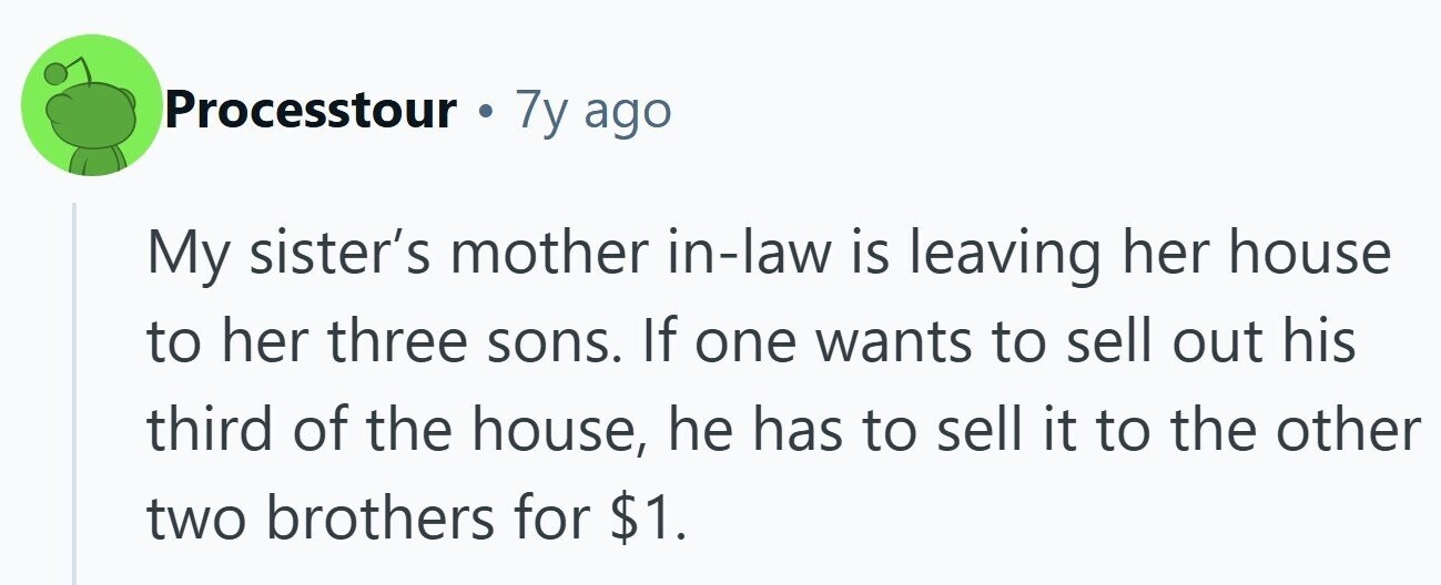 Processtour . 7y ago My sister's mother in-law is leaving her house to her three sons. If one wants to sell out his third of the house, he has to sell it to the other two brothers for $1.