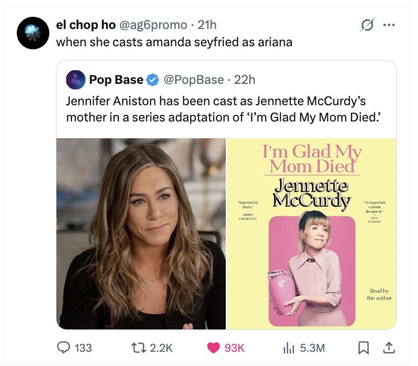 el chop ho @ag6promo 21h ... when she casts amanda seyfried as ariana Pop Base @PopBase.2 22h Jennifer Aniston has been cast as Jennette McCurdy's mother in a series adaptation of 'I'm Glad My Mom Died.' I'm Glad My Mom Died Jennette *Impressively funny McCurdy 'An important cultural document. EMOO LENA CARMICHAFI DUNHAM Read by the author 133 2.2K 93K del 5.3M