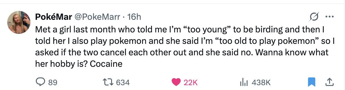 PokéMar @PokeMarr 16h ... Met a girl last month who told me I'm too young to be birding and then I told her I also play pokemon and she said I'm too old to play pokemon so I asked if the two cancel each other out and she said no. Wanna know what her hobby is? Cocaine 89 634 22K 438K