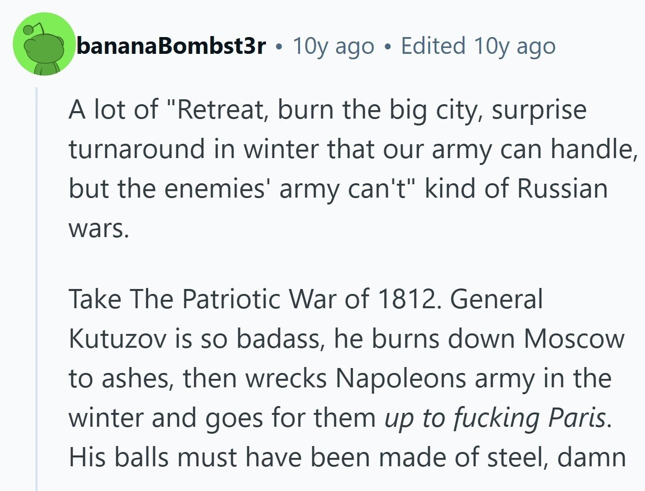 bananaBombst3r 10y ago Edited 10y ago A lot of Retreat, burn the big city, surprise turnaround in winter that our army can handle, but the enemies' army can't kind of Russian wars. Take The Patriotic War of 1812. General Kutuzov is so badass, he burns down Moscow to ashes, then wrecks Napoleons army in the winter and goes for them up to fucking Paris. His balls must have been made of steel, damn 
