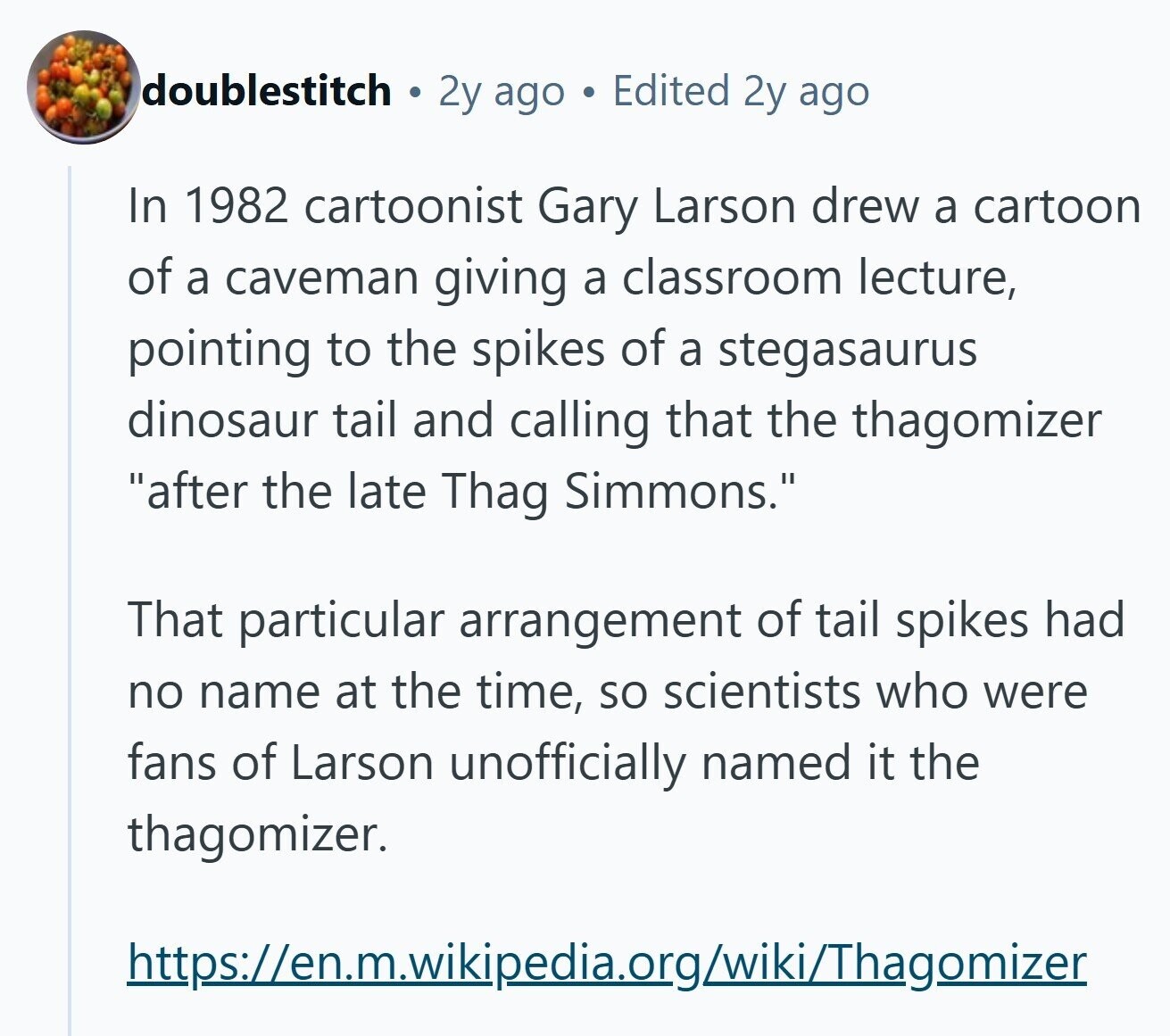 doublestitch 2y ago Edited 2y ago In 1982 cartoonist Gary Larson drew a cartoon of a caveman giving a classroom lecture, pointing to the spikes of a stegasaurus dinosaur tail and calling that the thagomizer after the late Thag Simmons. That particular arrangement of tail spikes had no name at the time, so scientists who were fans of Larson unofficially named it the thagomizer. https://en.m.wikipedia.org/wiki/Thagomizer 