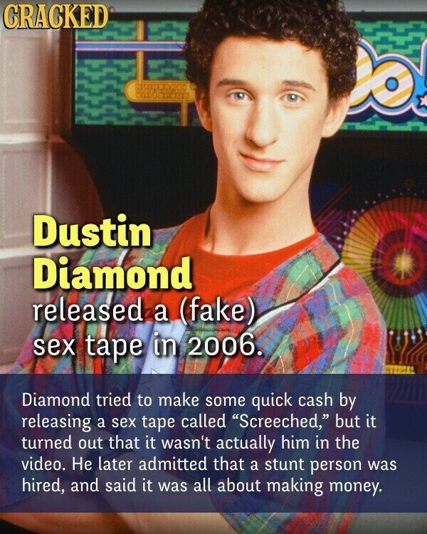 CRACKED Dustin Diamond released a (fake) sex tape in 2006. Diamond tried to make some quick cash by releasing a sex tape called Screeched, but it turned out that it wasn't actually him in the video. Не later admitted that a stunt person was hired, and said it was all about making money.