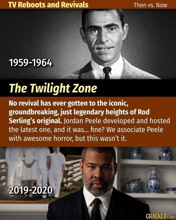 TV Reboots and Revivals Then vs. Now 1959-1964 The Twilight Zone No revival has ever gotten to the iconic, groundbreaking, just legendary heights of Rod Serling's original. Jordan Peele developed and hosted the latest one, and it was... fine? We associate Peele with awesome horror, but this wasn't it. 2019-2020 CRACKED.COM