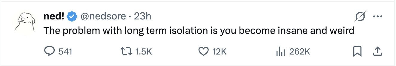 ned! @nedsore. 23h ... The problem with long term isolation is you become insane and weird 541 1.5K 12K 262K