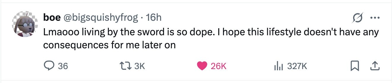 boe @bigsquishyfrog 16h ... Lmaooo living by the sword is so dope. I hope this lifestyle doesn't have any consequences for me later on 36 3K 26K 327K