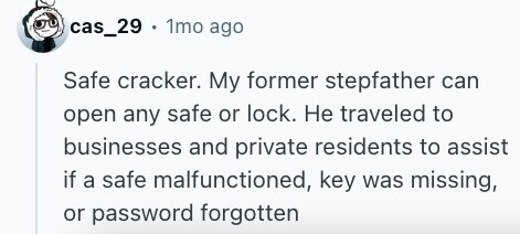 cas_29 + 1mo ago Safe cracker. My former stepfather can open any safe or lock. Не traveled to businesses and private residents to assist if a safe malfunctioned, key was missing, or password forgotten 