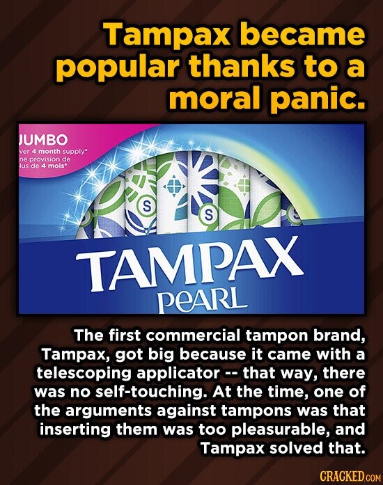 Tampax became popular thanks to a moral panic. JUMBO ER 4 month supply ne provisionde lus de4 mois S S TAMPAX PEARL The first commercial tampon brand, Tampax, got big because it came with a telescoping applicator that way, there was no self-touching. At the time, one of the arguments against