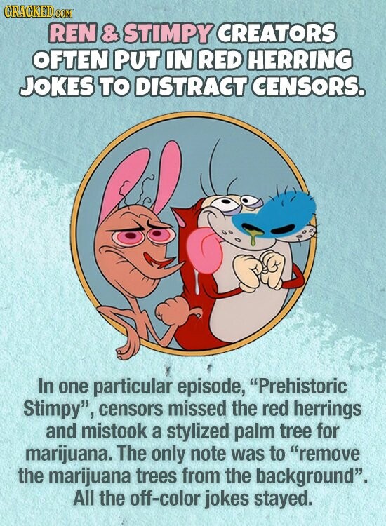 CRACKED.COM REN & STIMPY CREATORS OFTEN PUT IN RED HERRING JOKES TO DISTRACT CENSORS. In one particular episode, Prehistoric Stimpy, censors missed the red herrings and mistook a stylized palm tree for marijuana. The only note was to remove the marijuana trees from the background. All the off-color jokes stayed.
