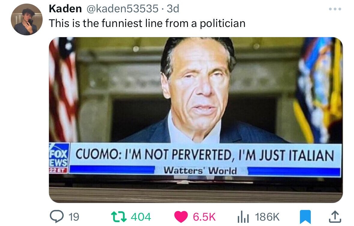 Kaden @kaden53535 - 3 3d ... This is the funniest line from a politician FOX CUOMO: I'M NOT PERVERTED, I'M JUST ITALIAN EWS 22ET Watters' World 19 404 6.5K 186K