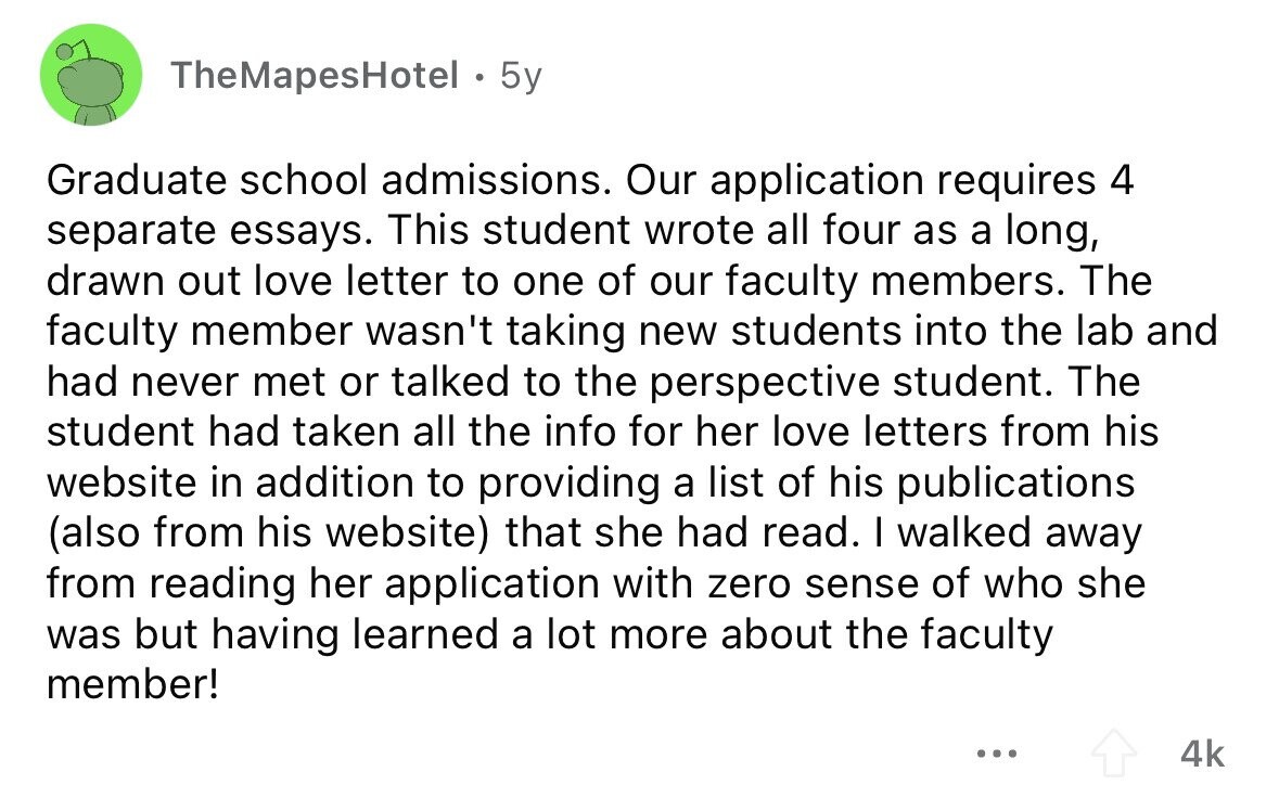 TheMapesHotel - 5y Graduate school admissions. Our application requires 4 separate essays. This student wrote all four as a long, drawn out love letter to one of our faculty members. The faculty member wasn't taking new students into the lab and had never met or talked to the perspective student. The student had taken all the info for her love letters from his website in addition to providing a list of his publications (also from his website) that she had read. I walked away from reading her application with zero sense of who she was but having learned a lot 