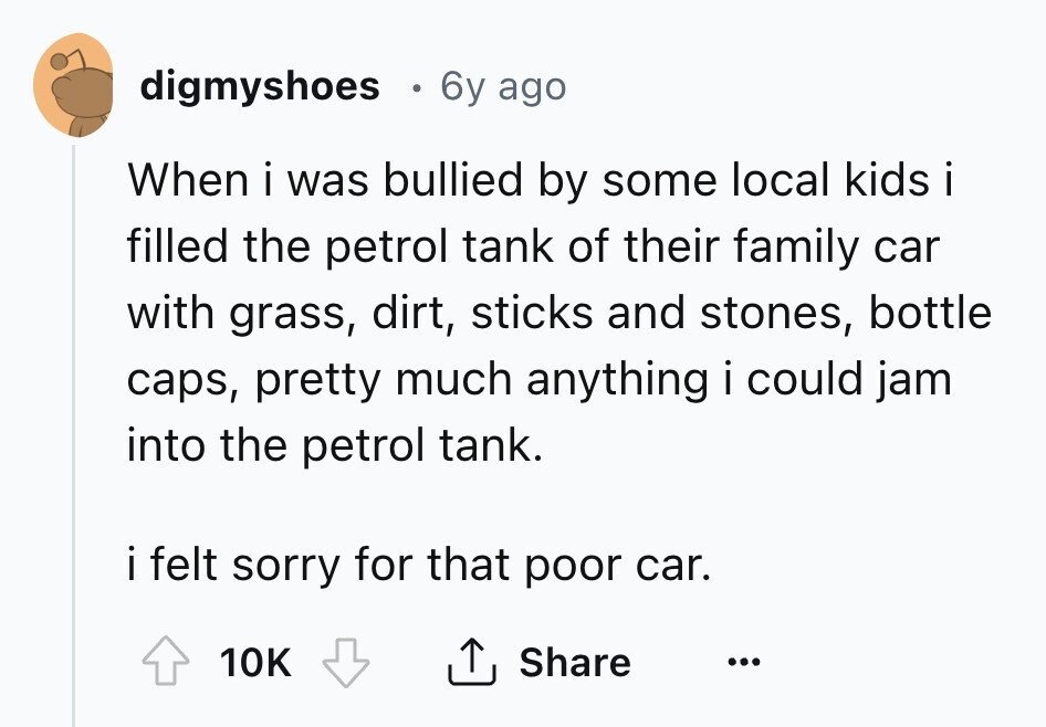 digmyshoes 6y ago When i was bullied by some local kids i filled the petrol tank of their family car with grass, dirt, sticks and stones, bottle caps, pretty much anything i could jam into the petrol tank. i felt sorry for that poor car. Share 10K ... 