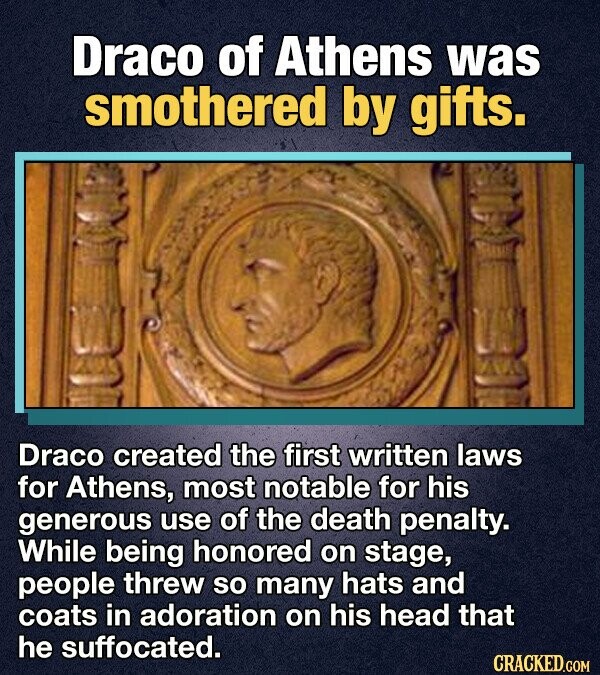 Draco of Athens was smothered by gifts. Draco created the first written laws for Athens, most notable for his generous use of the death penalty. While being honored on stage, people threw so many hats and coats in adoration on his head that he suffocated. CRACKED.COM