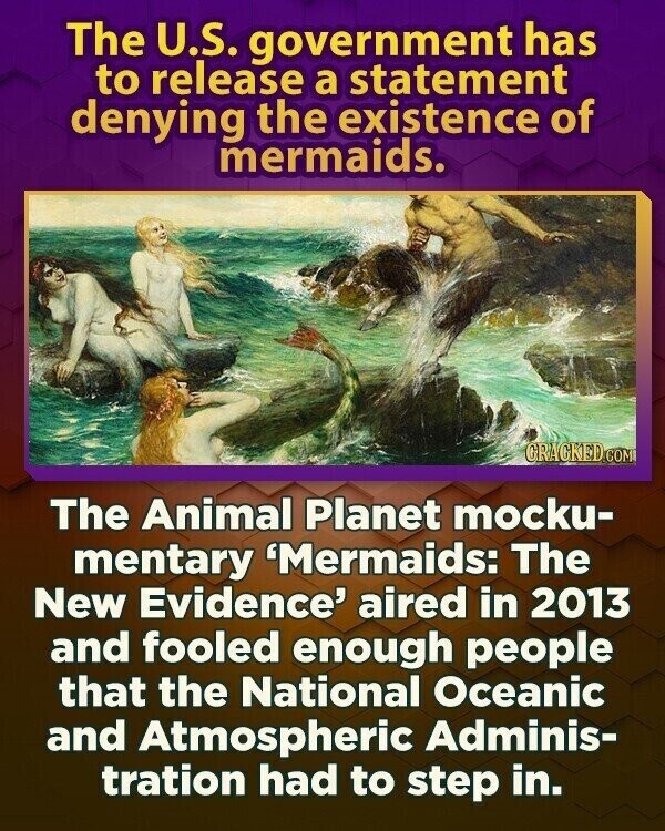 The U.S. government has to release a statement denying the existence of mermaids. GRAGKED.COM The Animal Planet mocku- mentary 'Mermaids: The New Evidence' aired in 2013 and fooled enough people that the National Oceanic and Atmospheric Adminis- tration had to step in.