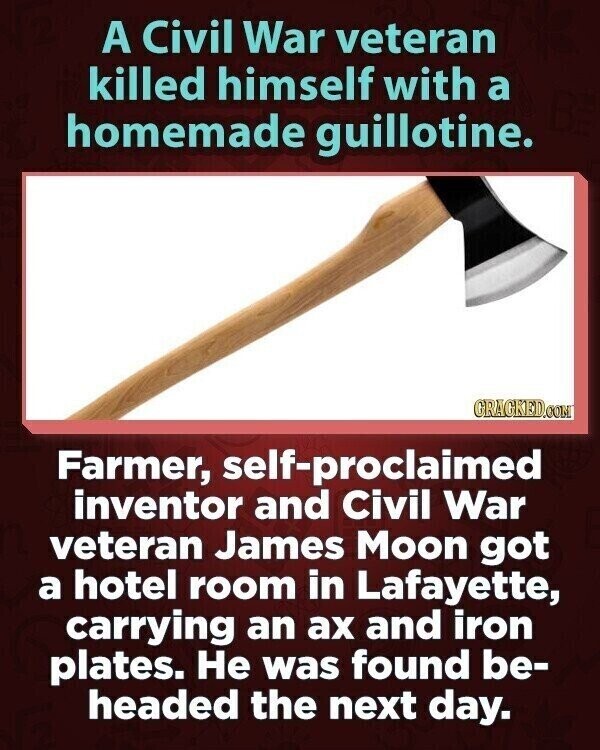 A Civil War veteran killed himself with a homemade guillotine. GRAGKED.COM Farmer, self-proclaimed inventor and Civil War veteran James Moon got a hotel room in Lafayette, carrying an ах and iron plates. Не was found be- headed the next day.