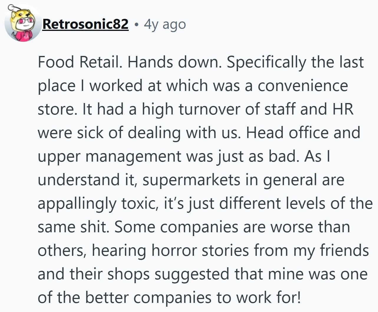 Retrosonic82 4y ago Food Retail. Hands down. Specifically the last place | worked at which was a convenience store. It had a high turnover of staff and HR were sick of dealing with us. Head office and upper management was just as bad. As I understand it, supermarkets in general are appallingly toxic, it's just different levels of the same shit. Some companies are worse than others, hearing horror stories from my friends and their shops suggested that mine was one of the better companies to work for!