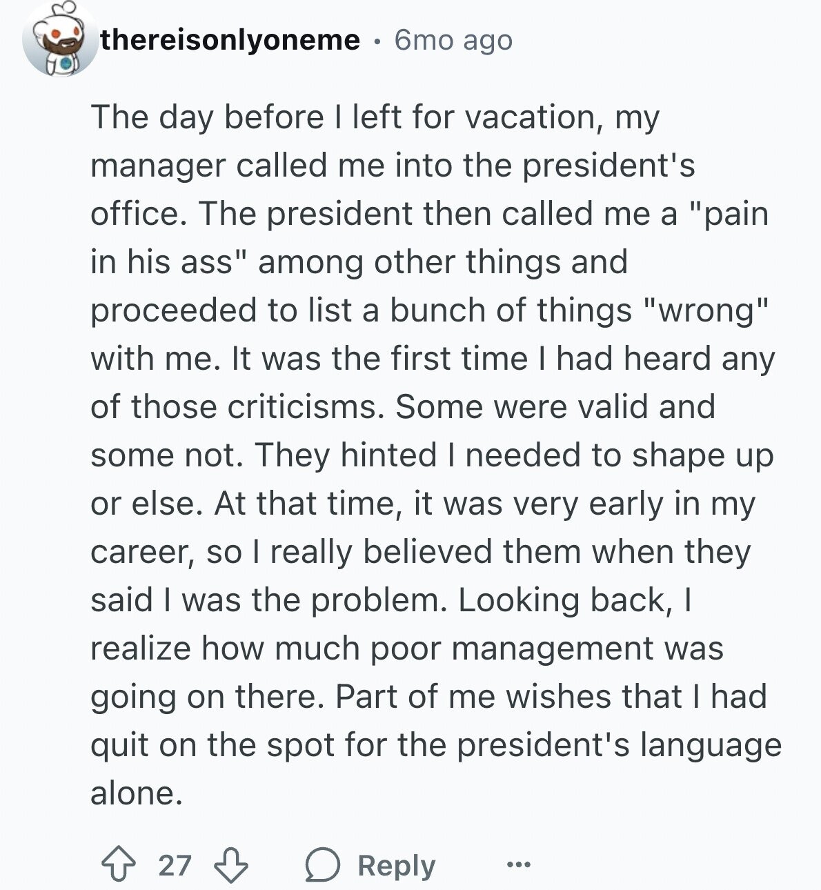 thereisonlyoneme 6mo ago The day before I left for vacation, my manager called me into the president's office. The president then called me a pain in his ass among other things and proceeded to list a bunch of things wrong with me. It was the first time I had heard any of those criticisms. Some were valid and some not. They hinted I needed to shape up or else. At that time, it was very early in my career, so I really believed them when they said I was the problem. Looking back, I realize how much poor management was