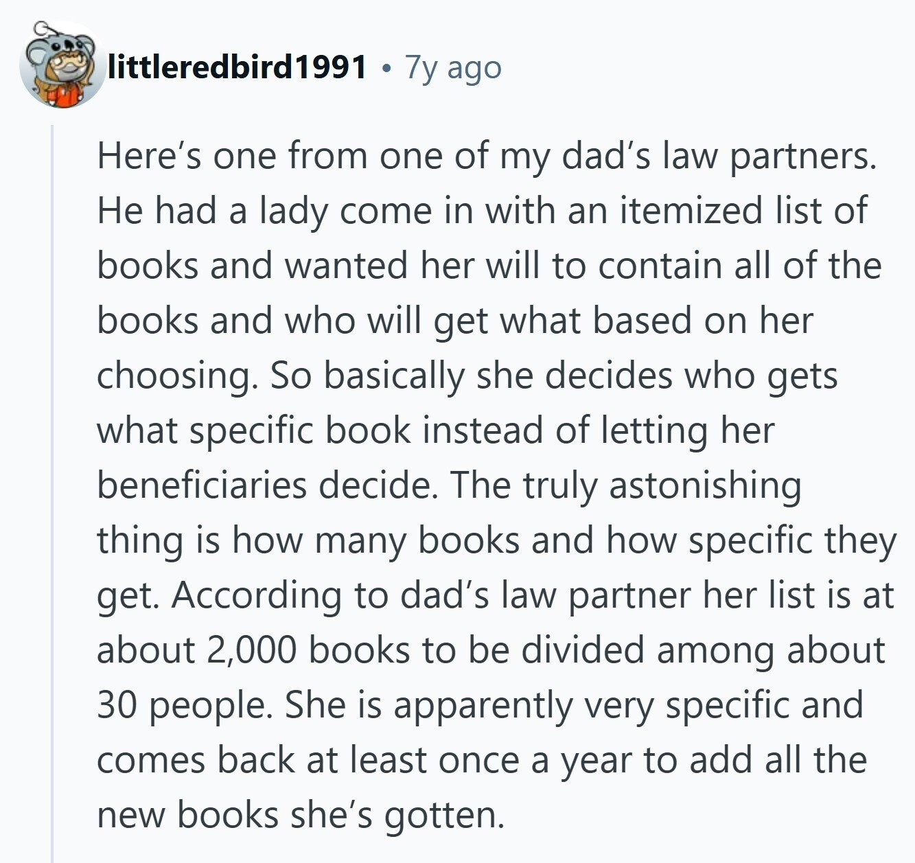 littleredbird1991 7y ago Here's one from one of my dad's law partners. Не had a lady come in with an itemized list of books and wanted her will to contain all of the books and who will get what based on her choosing. So basically she decides who gets what specific book instead of letting her beneficiaries decide. The truly astonishing thing is how many books and how specific they get. According to dad's law partner her list is at about 2,000 books to be divided among about 30 people. She is apparently very specific and comes back at least