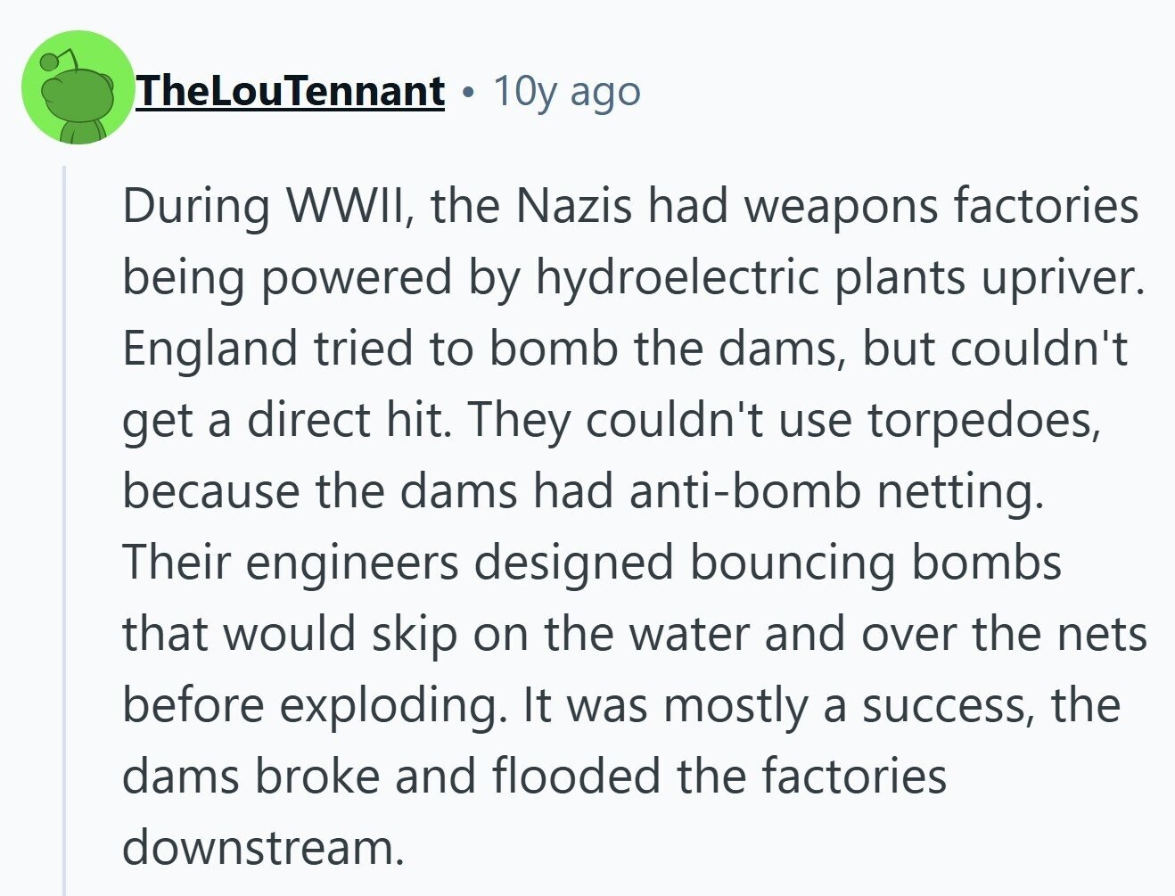 TheLouTennant 10y ago During WWII, the Nazis had weapons factories being powered by hydroelectric plants upriver. England tried to bomb the dams, but couldn't get a direct hit. They couldn't use torpedoes, because the dams had anti-bomb netting. Their engineers designed bouncing bombs that would skip on the water and over the nets before exploding. It was mostly a success, the dams broke and flooded the factories downstream. 