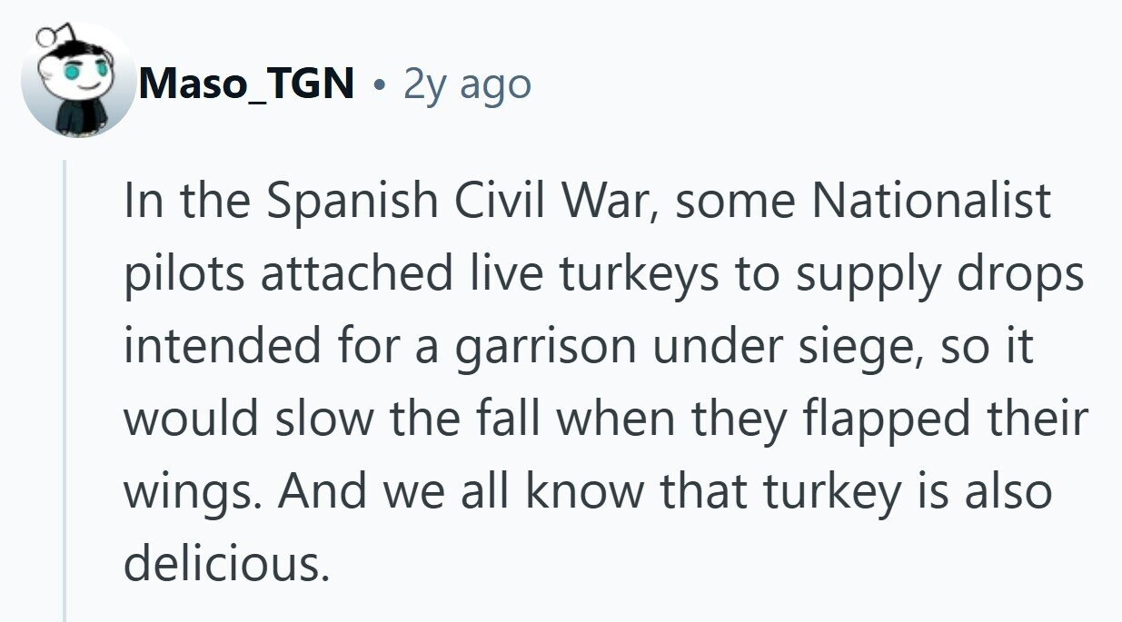 Maso_TGN . 2y ago In the Spanish Civil War, some Nationalist pilots attached live turkeys to supply drops intended for a garrison under siege, so it would slow the fall when they flapped their wings. And we all know that turkey is also delicious. 