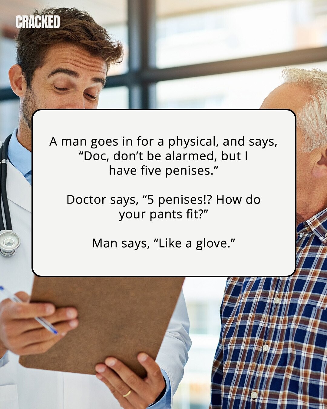 CRACKED A man goes in for a physical, and says, Doc, don't be alarmed, but I have five penises. Doctor says, 5 penises!? How do your pants fit? Man says, Like a glove. 
