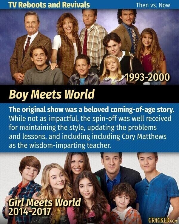 TV Reboots and Revivals Then vs. Now 1993-2000 Boy Meets World The original show was a beloved coming-of-age story. While not as impactful, the spin-off was well received for maintaining the style, updating the problems and lessons, and including including Cory Matthews as the wisdom-imparting teacher. Girl Meets World 2014-2017 CRACKED.COM
