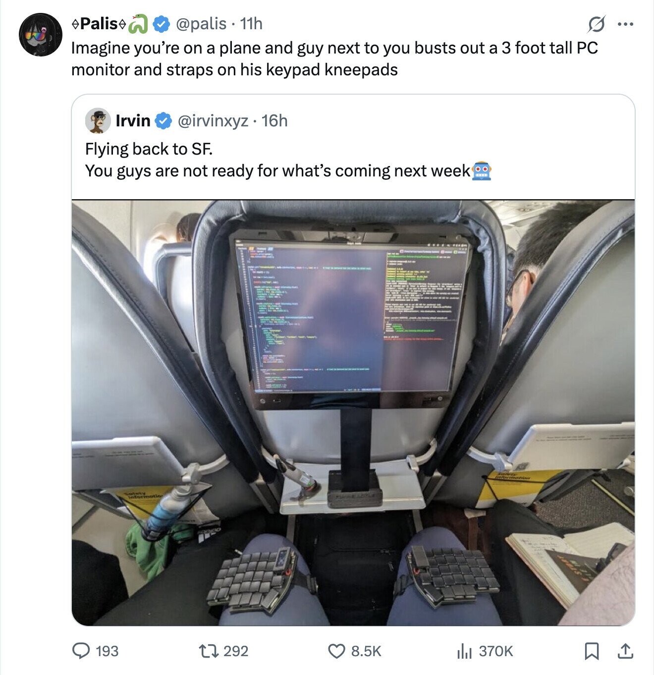 Palis @palis . 11h S ... Imagine you're on a plane and guy next to you busts out a 3 foot tall PC monitor and straps on his keypad kneepads Irvin @irvinxyz . 16h Flying back to SF. You guys are not ready for what's coming next week Safety Information 193 292 8.5K 370K