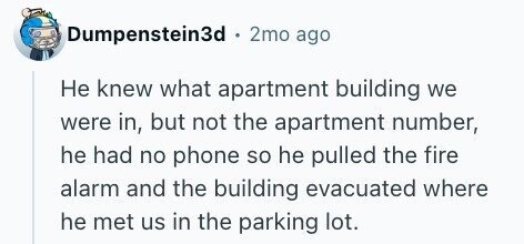 Dumpenstein3d . 2mo ago Не knew what apartment building we were in, but not the apartment number, he had no phone so he pulled the fire alarm and the building evacuated where he met us in the parking lot.