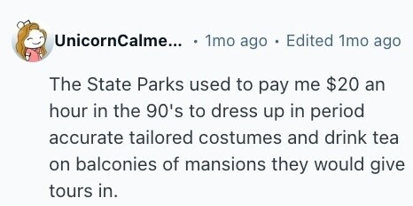 UnicornCalme... . 1mo ago . Edited 1mo ago The State Parks used to pay me $20 an hour in the 90's to dress up in period accurate tailored costumes and drink tea on balconies of mansions they would give tours in. 