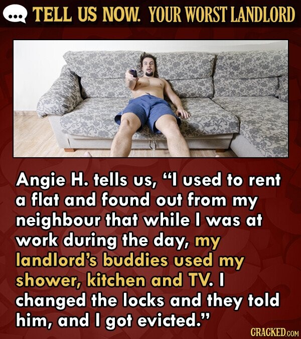 TELL US NOW. YOUR WORST LANDLORD Angie H. tells US, I used to rent a flat and found out from my neighbour that while I was at work during the day, my landlord's buddies used my shower, kitchen and TV. I changed the locks and they told him, and I