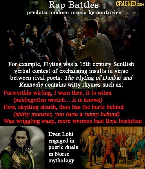 Rap Battles CRACKED.COM predate modern music by centuries For example, Flyting was a 15th century Scottish verbal contest of exchanging insults in verse between rival poets. The Flyting of Dunbar and Kennedie contains witty rhymes such as: Forworthin wirling, I warn thee, it is witen (misbegotten wretch... it is known) How, skytting skarth, thou has the hurle behind (shitty monster, you have a runny behind) Wan wriggling wasp, more wormes hast thou beshitten Even Loki engaged in poetic duels in Norse mythology