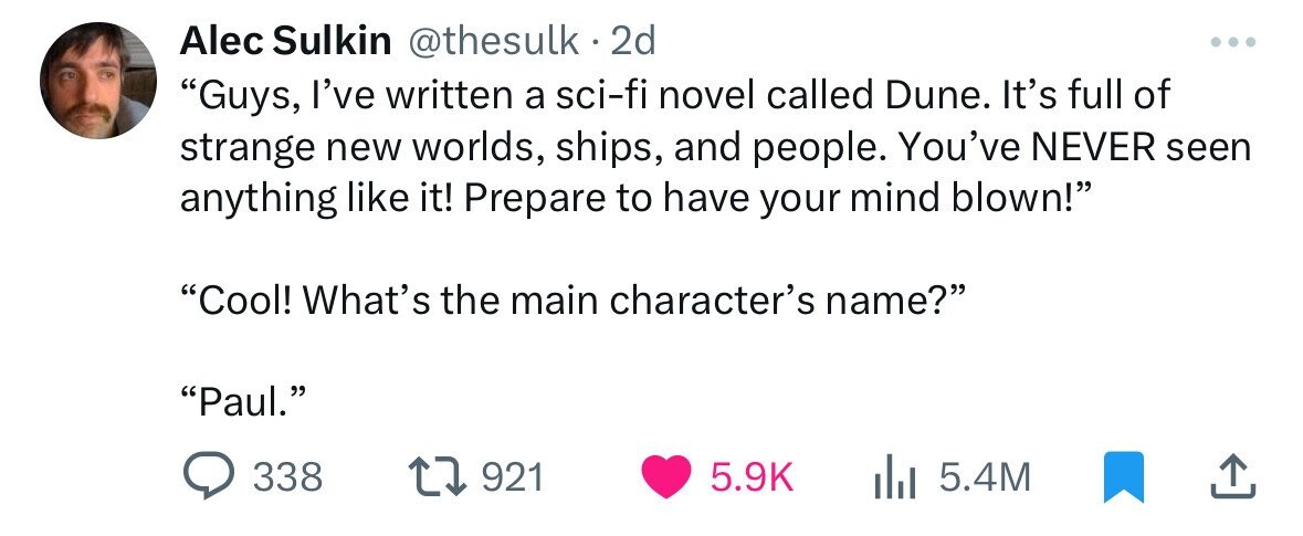 Alec Sulkin @thesulk . 2d Guys, I've written a sci-fi novel called Dune. It's full of strange new worlds, ships, and people. You've NEVER seen anything like it! Prepare to have your mind blown! Cool! What's the main character's name? Paul. 338 921 5.9K 5.4M