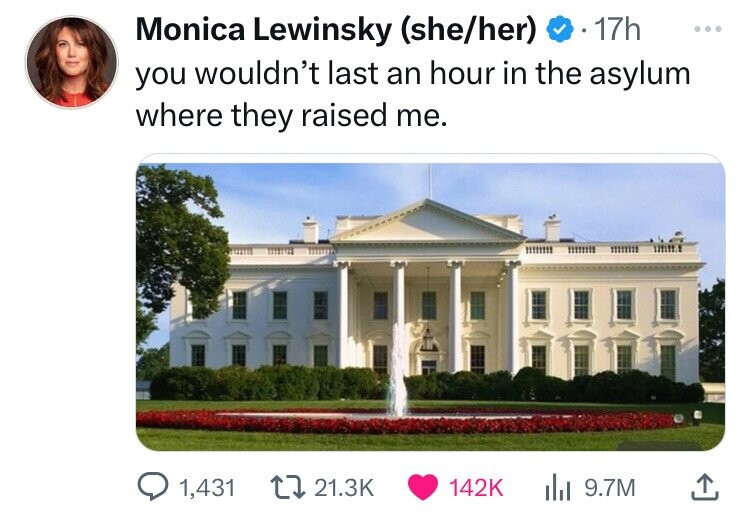 Monica Lewinsky (she/her) 17h ... you wouldn't last an hour in the asylum where they raised me. 1,431 21.3K 142K 9.7M 