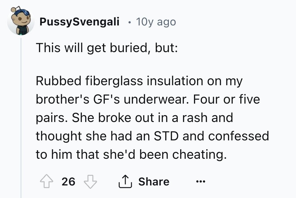PussySvengali 10y ago This will get buried, but: Rubbed fiberglass insulation on my brother's GF's underwear. Four or five pairs. She broke out in a rash and thought she had an STD and confessed to him that she'd been cheating. 26 Share ... 
