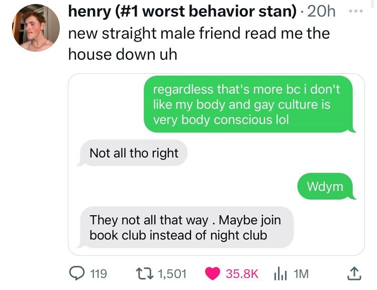 henry (#1 worst behavior stan) 20h ... new straight male friend read me the house down uh regardless that's more bc i don't like my body and gay culture is very body conscious lol Not all tho right Wdym They not all that way Maybe join book club instead of night club 119 1,501 35.8K 1M