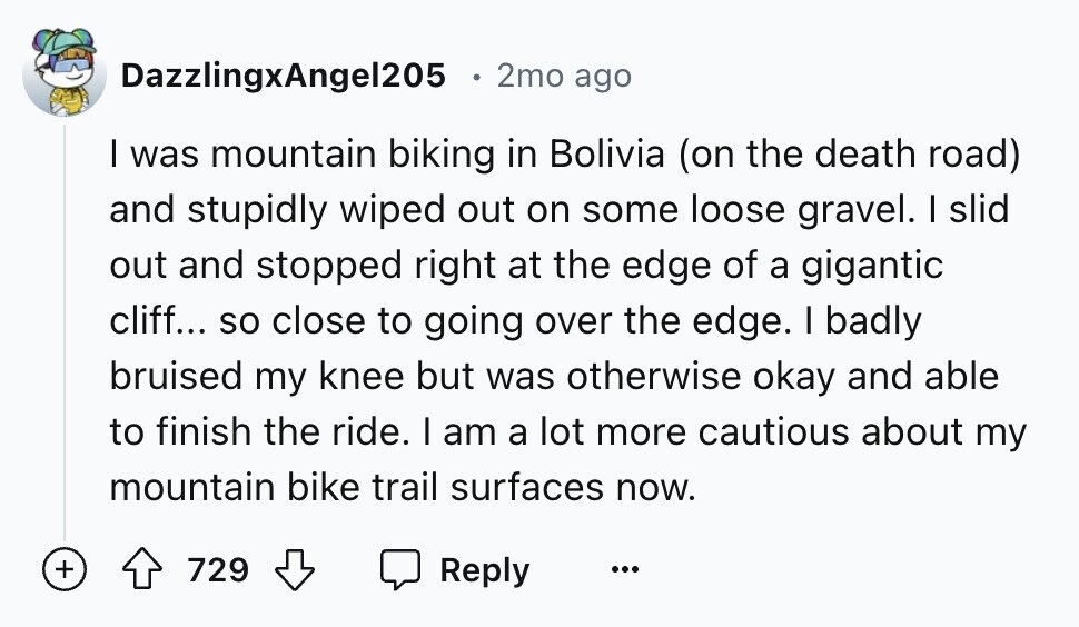 DazzlingxAngel205 2mo ago I was mountain biking in Bolivia (on the death road) and stupidly wiped out on some loose gravel. I slid out and stopped right at the edge of a gigantic cliff... so close to going over the edge. I badly bruised my knee but was otherwise okay and able to finish the ride. I am a lot more cautious about my mountain bike trail surfaces now. + 729 Reply ...