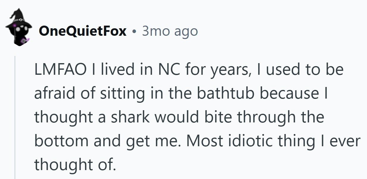 OneQuietFox . 3то ago LMFAO I lived in NC for years, I used to be afraid of sitting in the bathtub because I thought a shark would bite through the bottom and get me. Most idiotic thing I ever thought of.