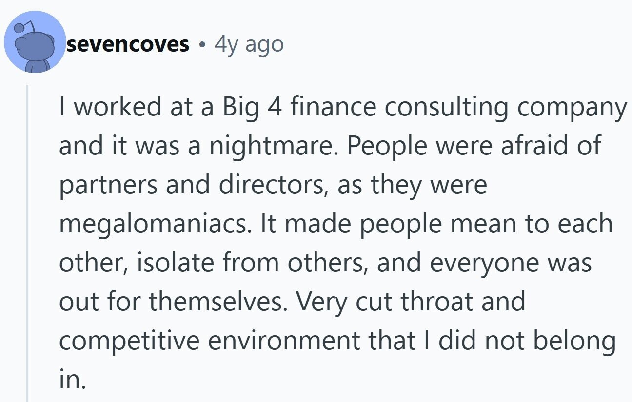 sevencoves 4y ago | worked at a Big 4 finance consulting company and it was a nightmare. People were afraid of partners and directors, as they were megalomaniacs. It made people mean to each other, isolate from others, and everyone was out for themselves. Very cut throat and competitive environment that I did not belong in.