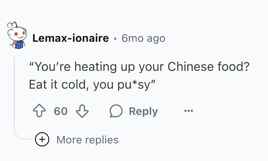 Lemax-ionaire 6mo ago You're heating up your Chinese food? Eat it cold, you pu*sy 60 Reply ... + More replies